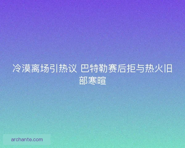 冷漠离场引热议 巴特勒赛后拒与热火旧部寒暄