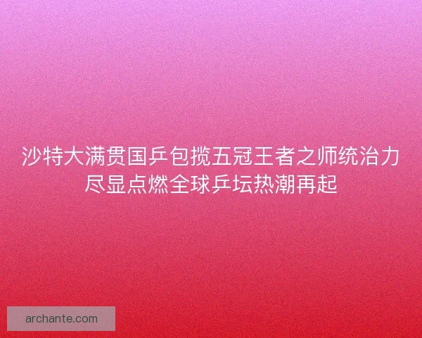 沙特大满贯国乒包揽五冠王者之师统治力尽显点燃全球乒坛热潮再起