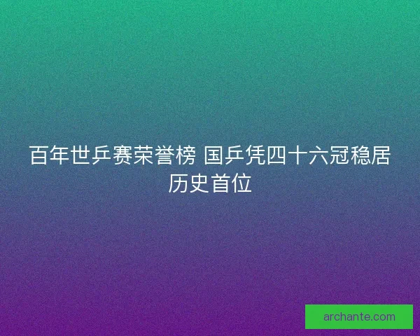 百年世乒赛荣誉榜 国乒凭四十六冠稳居历史首位