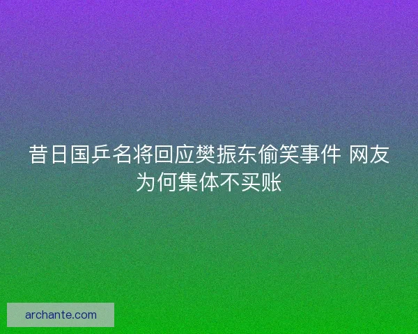昔日国乒名将回应樊振东偷笑事件 网友为何集体不买账